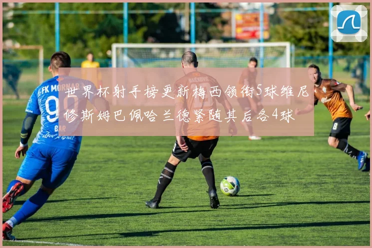 世界杯射手榜更新梅西领衔5球维尼修斯姆巴佩哈兰德紧随其后各4球