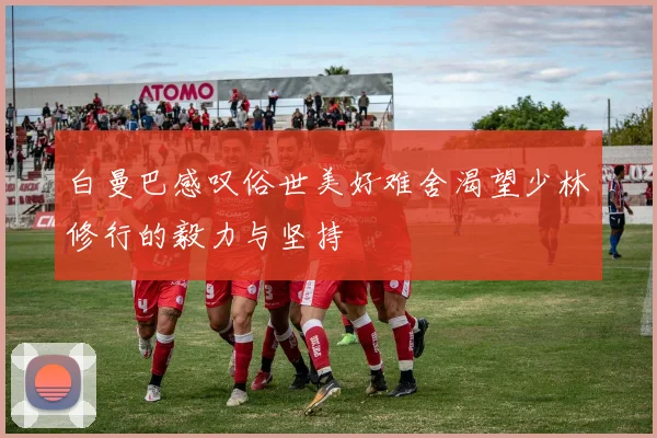 白曼巴感叹俗世美好难舍渴望少林修行的毅力与坚持