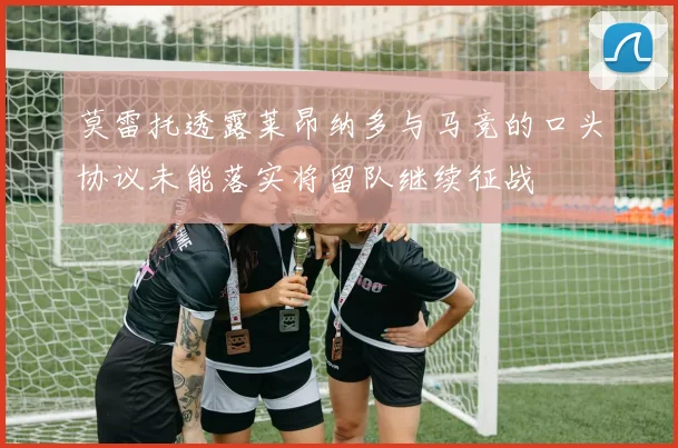 莫雷托透露莱昂纳多与马竞的口头协议未能落实将留队继续征战