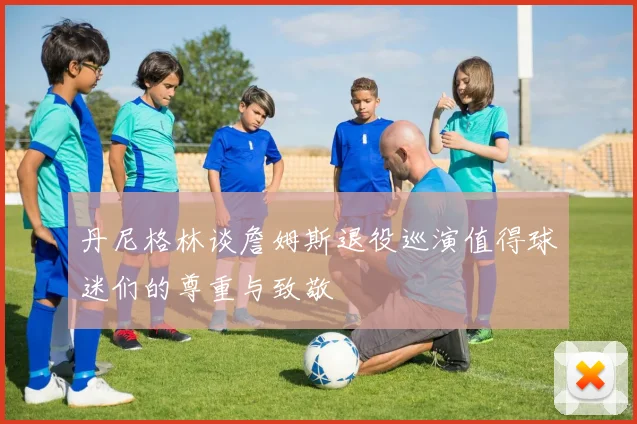丹尼格林谈詹姆斯退役巡演值得球迷们的尊重与致敬