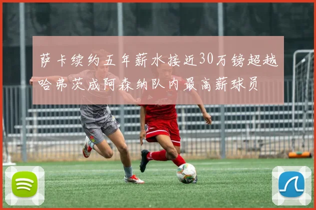 萨卡续约五年薪水接近30万镑超越哈弗茨成阿森纳队内最高薪球员