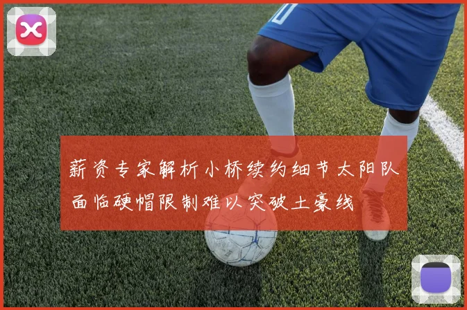 薪资专家解析小桥续约细节太阳队面临硬帽限制难以突破土豪线