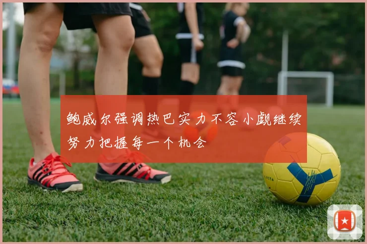 鲍威尔强调热巴实力不容小觑继续努力把握每一个机会
