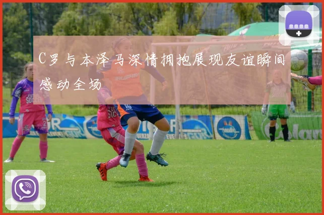 C罗与本泽马深情拥抱展现友谊瞬间感动全场