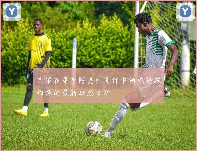 巴黎在争夺阿克利乌什中领先英超两强的最新动态分析