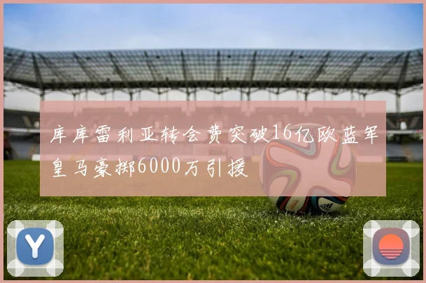 库库雷利亚转会费突破16亿欧蓝军皇马豪掷6000万引援