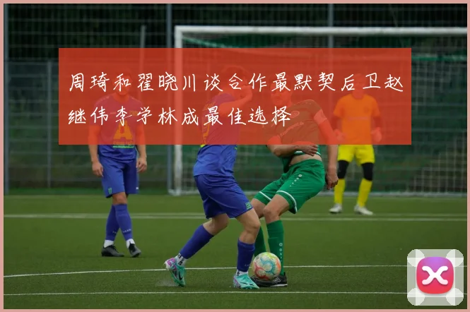 周琦和翟晓川谈合作最默契后卫赵继伟李学林成最佳选择
