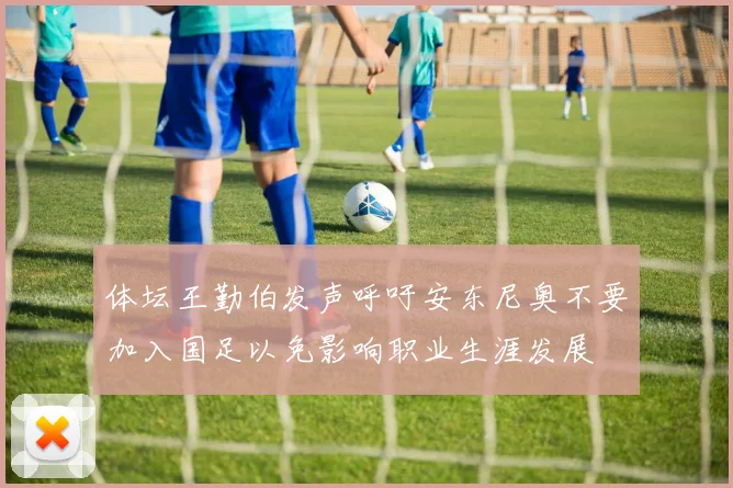 体坛王勤伯发声呼吁安东尼奥不要加入国足以免影响职业生涯发展