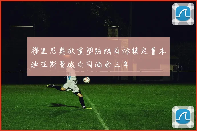 穆里尼奥欲重塑防线目标锁定鲁本迪亚斯曼城合同尚余三年