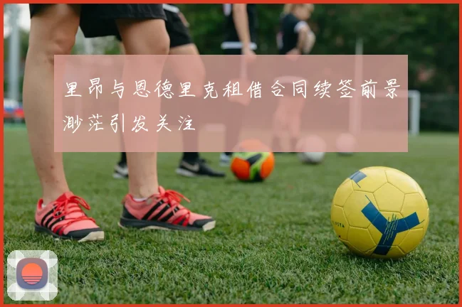 里昂与恩德里克租借合同续签前景渺茫引发关注