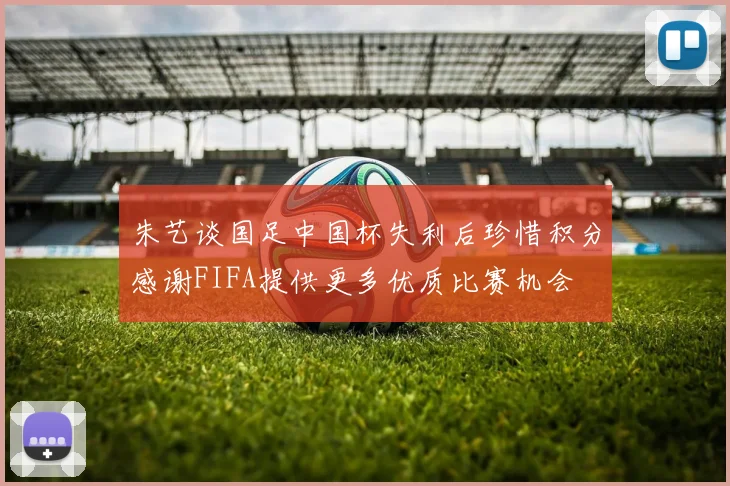 朱艺谈国足中国杯失利后珍惜积分感谢FIFA提供更多优质比赛机会