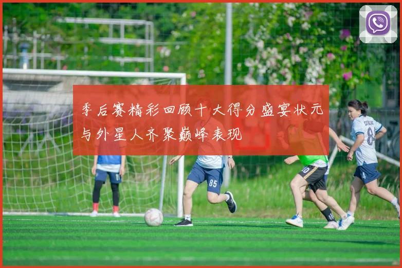季后赛精彩回顾十大得分盛宴状元与外星人齐聚巅峰表现