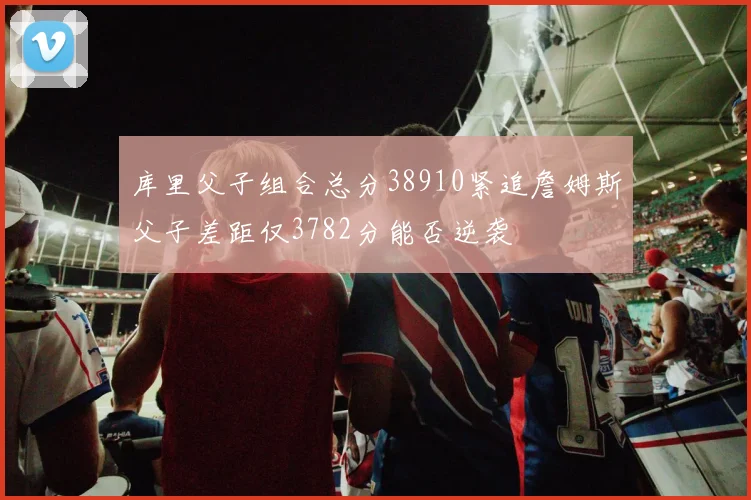 库里父子组合总分38910紧追詹姆斯父子差距仅3782分能否逆袭