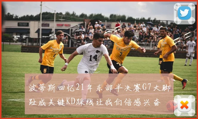 波蒂斯回忆21年东部半决赛G7大脚趾成关键KD踩线让我们倍感兴奋