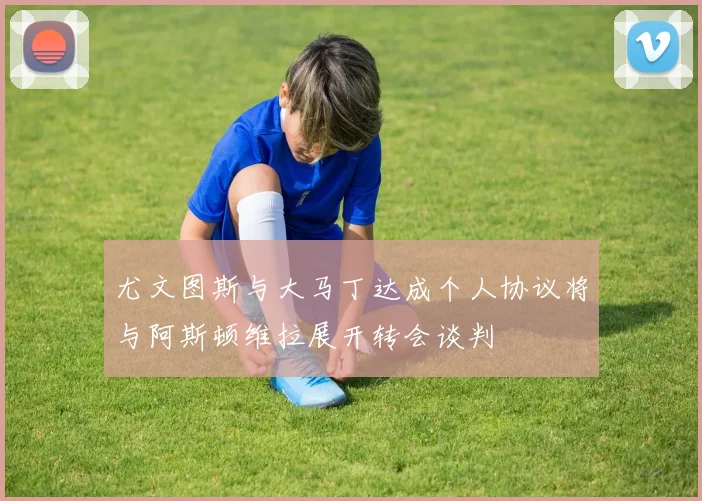 尤文图斯与大马丁达成个人协议将与阿斯顿维拉展开转会谈判