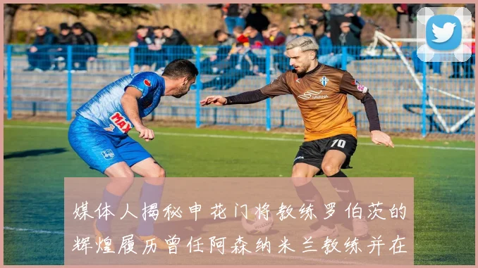 媒体人揭秘申花门将教练罗伯茨的辉煌履历曾任阿森纳米兰教练并在华夏执教
