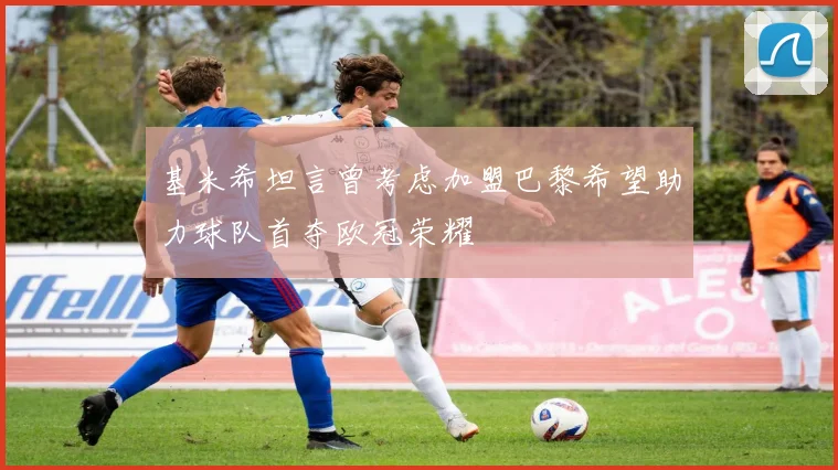 基米希坦言曾考虑加盟巴黎希望助力球队首夺欧冠荣耀
