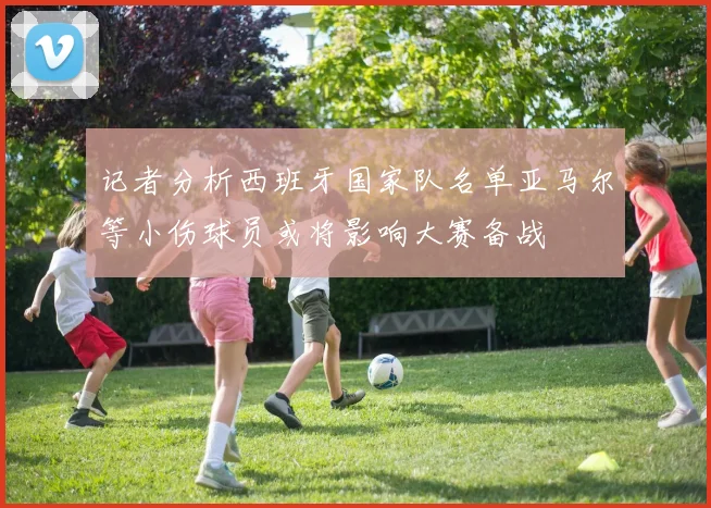记者分析西班牙国家队名单亚马尔等小伤球员或将影响大赛备战