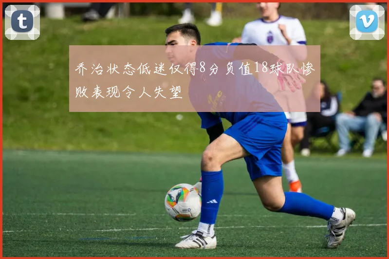 乔治状态低迷仅得8分负值18球队惨败表现令人失望