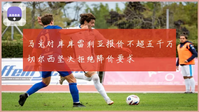 马竞对库库雷利亚报价不超五千万切尔西坚决拒绝降价要求