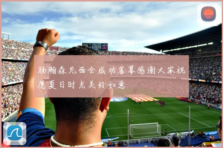 杨瀚森见面会成功落幕感谢大家祝愿夏日时光美好如意