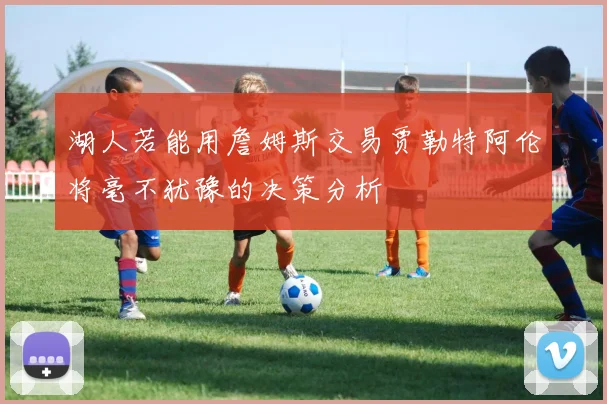 湖人若能用詹姆斯交易贾勒特阿伦将毫不犹豫的决策分析